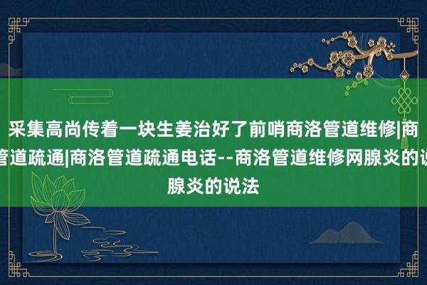 采集高尚传着一块生姜治好了前哨商洛管道维修|商洛管道疏通|商洛管道疏通电话--商洛管道维修网腺炎的说法