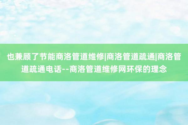 也兼顾了节能商洛管道维修|商洛管道疏通|商洛管道疏通电话--商洛管道维修网环保的理念
